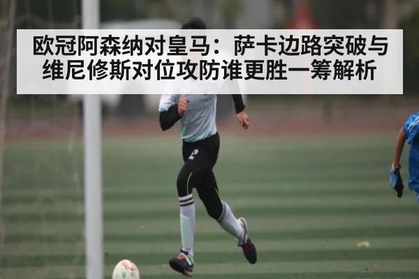 欧冠阿森纳对皇马：萨卡边路突破与维尼修斯对位攻防谁更胜一筹解析